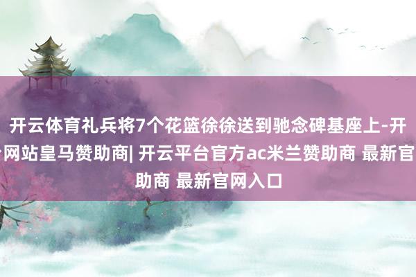 开云体育礼兵将7个花篮徐徐送到驰念碑基座上-开云平台网站皇马赞助商| 开云平台官方ac米兰赞助商 最新官网入口