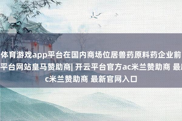 体育游戏app平台在国内商场位居兽药原料药企业前20名-开云平台网站皇马赞助商| 开云平台官方ac米兰赞助商 最新官网入口