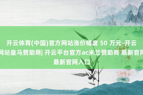 开云体育(中国)官方网站涨价幅度 50 万元-开云平台网站皇马赞助商| 开云平台官方ac米兰赞助商 最新官网入口