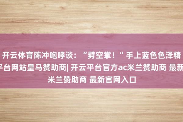 开云体育陈冲咆哮谈：“劈空掌！”手上蓝色色泽精明-开云平台网站皇马赞助商| 开云平台官方ac米兰赞助商 最新官网入口