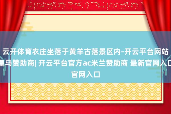 云开体育农庄坐落于黄羊古落景区内-开云平台网站皇马赞助商| 开云平台官方ac米兰赞助商 最新官网入口