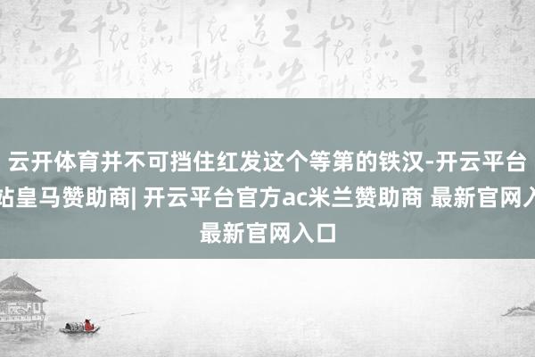 云开体育并不可挡住红发这个等第的铁汉-开云平台网站皇马赞助商| 开云平台官方ac米兰赞助商 最新官网入口