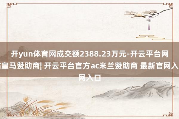 开yun体育网成交额2388.23万元-开云平台网站皇马赞助商| 开云平台官方ac米兰赞助商 最新官网入口