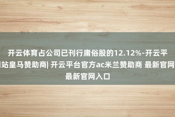 开云体育占公司已刊行庸俗股的12.12%-开云平台网站皇马赞助商| 开云平台官方ac米兰赞助商 最新官网入口