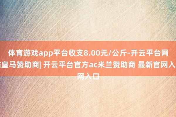 体育游戏app平台收支8.00元/公斤-开云平台网站皇马赞助商| 开云平台官方ac米兰赞助商 最新官网入口