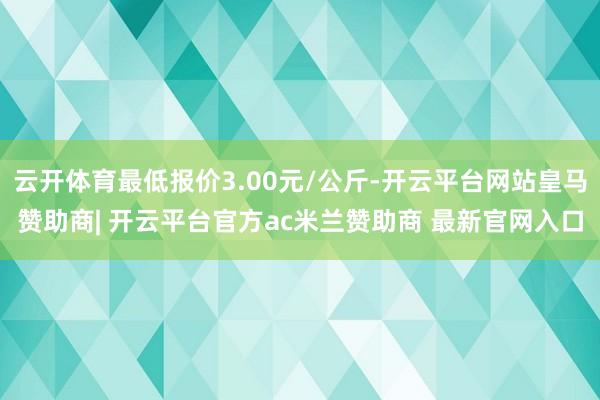 云开体育最低报价3.00元/公斤-开云平台网站皇马赞助商| 开云平台官方ac米兰赞助商 最新官网入口