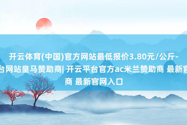 开云体育(中国)官方网站最低报价3.80元/公斤-开云平台网站皇马赞助商| 开云平台官方ac米兰赞助商 最新官网入口