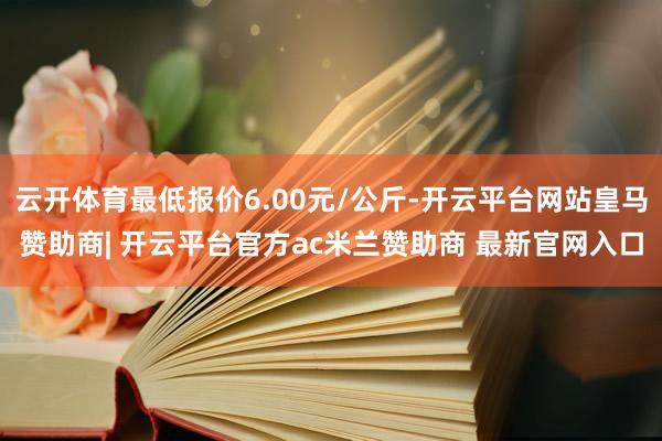 云开体育最低报价6.00元/公斤-开云平台网站皇马赞助商| 开云平台官方ac米兰赞助商 最新官网入口