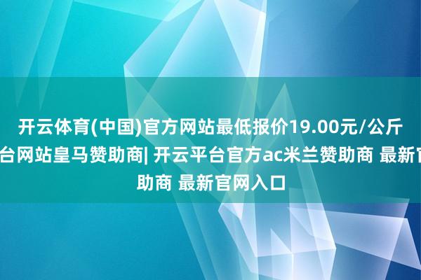 开云体育(中国)官方网站最低报价19.00元/公斤-开云平台网站皇马赞助商| 开云平台官方ac米兰赞助商 最新官网入口