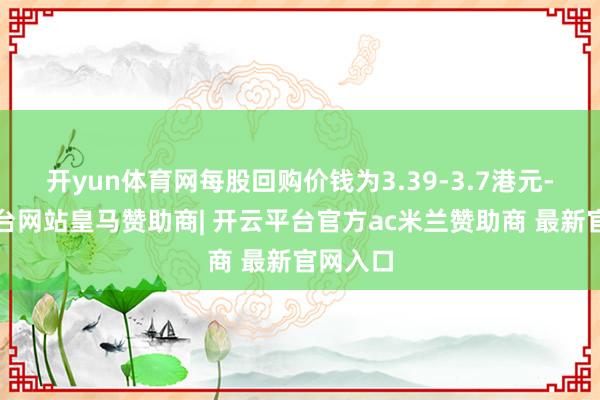 开yun体育网每股回购价钱为3.39-3.7港元-开云平台网站皇马赞助商| 开云平台官方ac米兰赞助商 最新官网入口