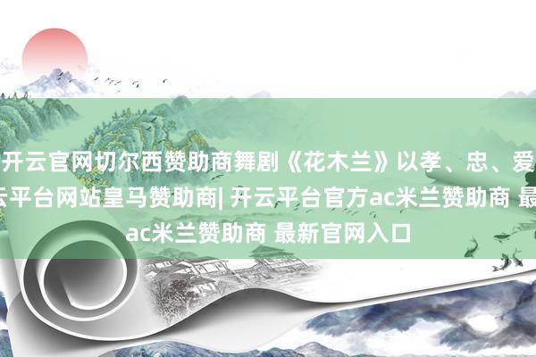 开云官网切尔西赞助商舞剧《花木兰》以孝、忠、爱为干线-开云平台网站皇马赞助商| 开云平台官方ac米兰赞助商 最新官网入口