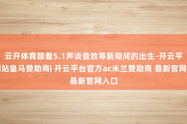 云开体育跟着5.1声谈音效等新期间的出生-开云平台网站皇马赞助商| 开云平台官方ac米兰赞助商 最新官网入口