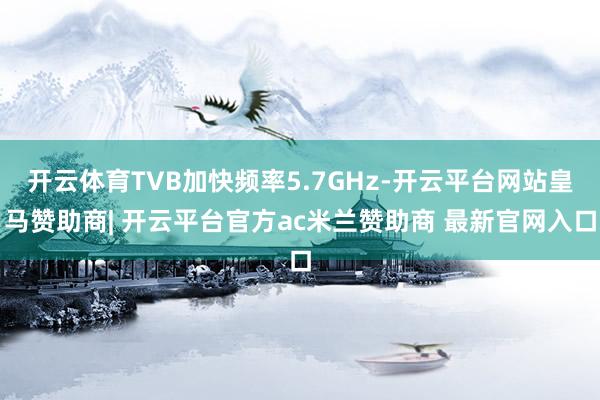 开云体育TVB加快频率5.7GHz-开云平台网站皇马赞助商| 开云平台官方ac米兰赞助商 最新官网入口