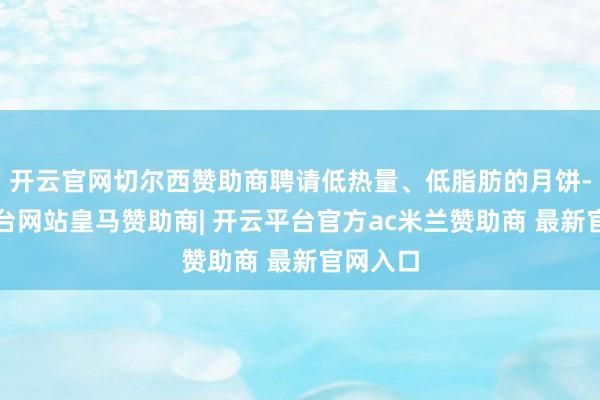 开云官网切尔西赞助商聘请低热量、低脂肪的月饼-开云平台网站皇马赞助商| 开云平台官方ac米兰赞助商 最新官网入口