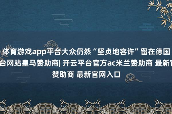 体育游戏app平台大众仍然“坚贞地容许”留在德国-开云平台网站皇马赞助商| 开云平台官方ac米兰赞助商 最新官网入口