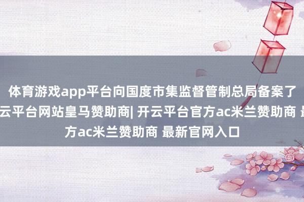 体育游戏app平台向国度市集监督管制总局备案了调回计较-开云平台网站皇马赞助商| 开云平台官方ac米兰赞助商 最新官网入口