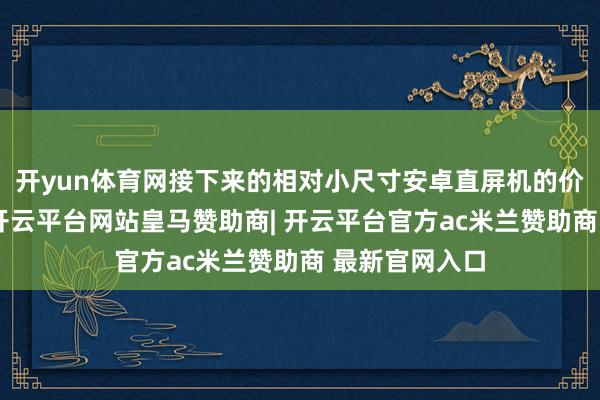 开yun体育网接下来的相对小尺寸安卓直屏机的价钱出入不小-开云平台网站皇马赞助商| 开云平台官方ac米兰赞助商 最新官网入口