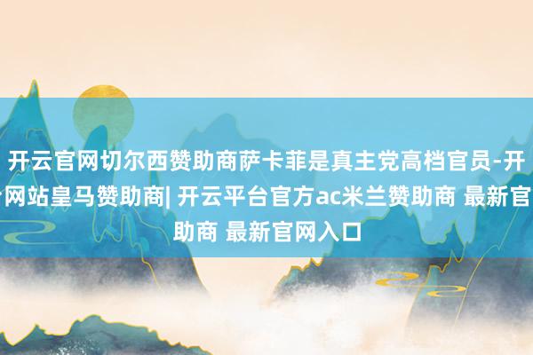 开云官网切尔西赞助商萨卡菲是真主党高档官员-开云平台网站皇马赞助商| 开云平台官方ac米兰赞助商 最新官网入口