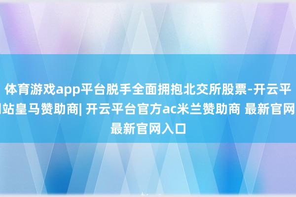 体育游戏app平台脱手全面拥抱北交所股票-开云平台网站皇马赞助商| 开云平台官方ac米兰赞助商 最新官网入口