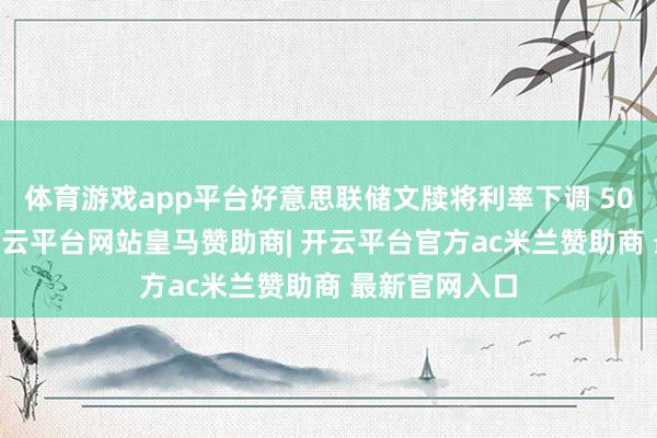 体育游戏app平台好意思联储文牍将利率下调 50 个基准点-开云平台网站皇马赞助商| 开云平台官方ac米兰赞助商 最新官网入口