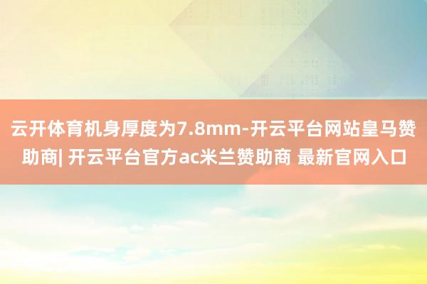 云开体育机身厚度为7.8mm-开云平台网站皇马赞助商| 开云平台官方ac米兰赞助商 最新官网入口