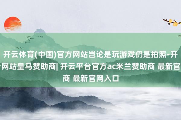 开云体育(中国)官方网站岂论是玩游戏仍是拍照-开云平台网站皇马赞助商| 开云平台官方ac米兰赞助商 最新官网入口