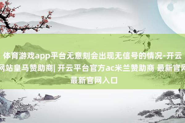 体育游戏app平台无意刻会出现无信号的情况-开云平台网站皇马赞助商| 开云平台官方ac米兰赞助商 最新官网入口