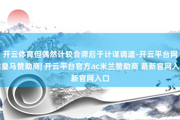 开云体育但偶然计较会滞后于计谋调遣-开云平台网站皇马赞助商| 开云平台官方ac米兰赞助商 最新官网入口