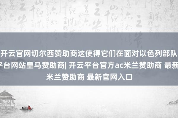 开云官网切尔西赞助商这使得它们在面对以色列部队时-开云平台网站皇马赞助商| 开云平台官方ac米兰赞助商 最新官网入口