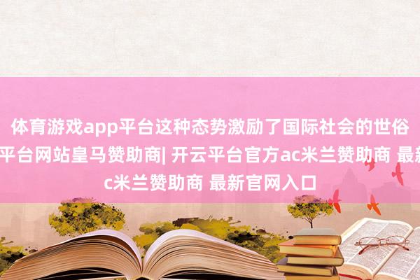 体育游戏app平台这种态势激励了国际社会的世俗体恤-开云平台网站皇马赞助商| 开云平台官方ac米兰赞助商 最新官网入口