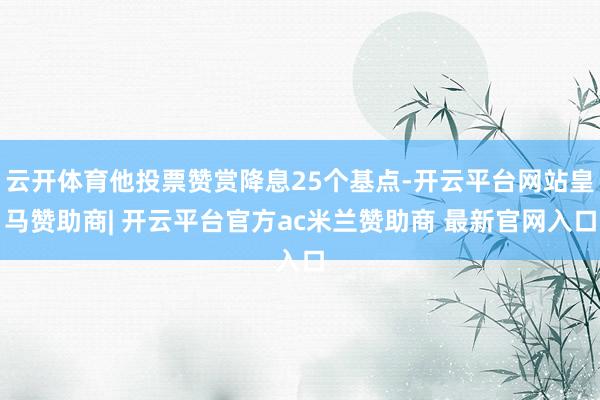 云开体育他投票赞赏降息25个基点-开云平台网站皇马赞助商| 开云平台官方ac米兰赞助商 最新官网入口