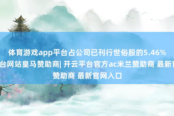 体育游戏app平台占公司已刊行世俗股的5.46%-开云平台网站皇马赞助商| 开云平台官方ac米兰赞助商 最新官网入口