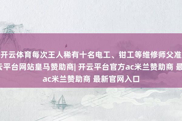 开云体育每次王人稀有十名电工、钳工等维修师父准备支吾-开云平台网站皇马赞助商| 开云平台官方ac米兰赞助商 最新官网入口