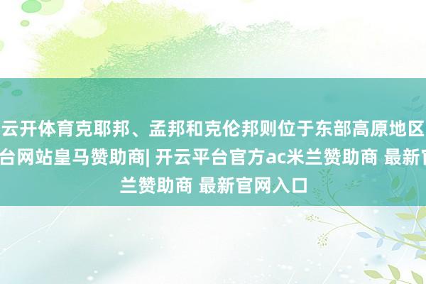 云开体育克耶邦、孟邦和克伦邦则位于东部高原地区-开云平台网站皇马赞助商| 开云平台官方ac米兰赞助商 最新官网入口