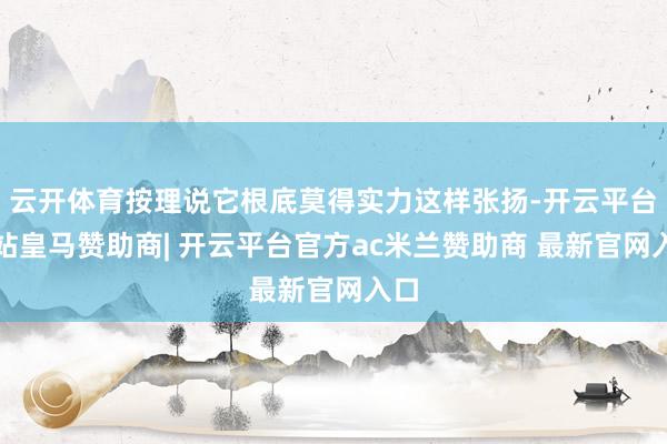 云开体育按理说它根底莫得实力这样张扬-开云平台网站皇马赞助商| 开云平台官方ac米兰赞助商 最新官网入口