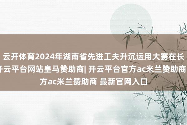 云开体育2024年湖南省先进工夫升沉运用大赛在长沙顺利收官-开云平台网站皇马赞助商| 开云平台官方ac米兰赞助商 最新官网入口