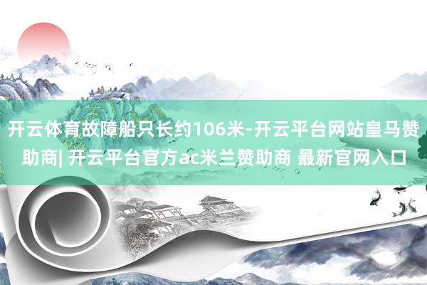 开云体育故障船只长约106米-开云平台网站皇马赞助商| 开云平台官方ac米兰赞助商 最新官网入口