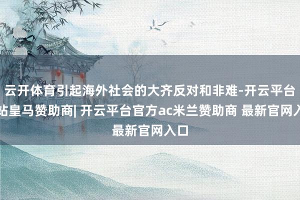 云开体育引起海外社会的大齐反对和非难-开云平台网站皇马赞助商| 开云平台官方ac米兰赞助商 最新官网入口