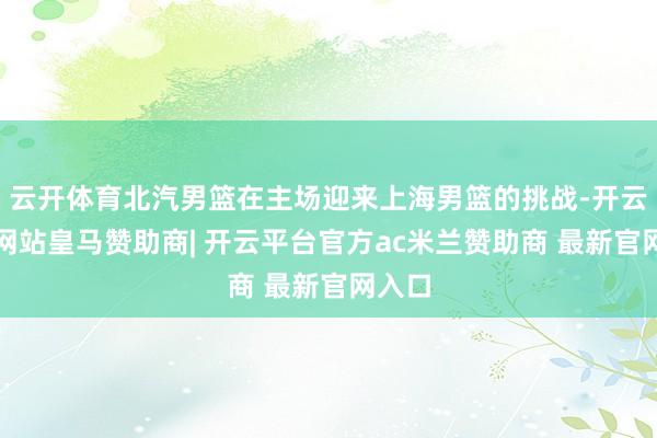 云开体育北汽男篮在主场迎来上海男篮的挑战-开云平台网站皇马赞助商| 开云平台官方ac米兰赞助商 最新官网入口