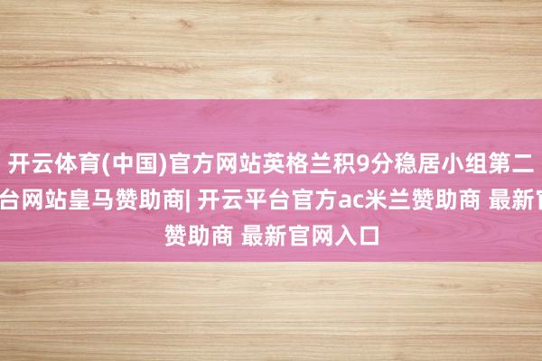 开云体育(中国)官方网站英格兰积9分稳居小组第二-开云平台网站皇马赞助商| 开云平台官方ac米兰赞助商 最新官网入口