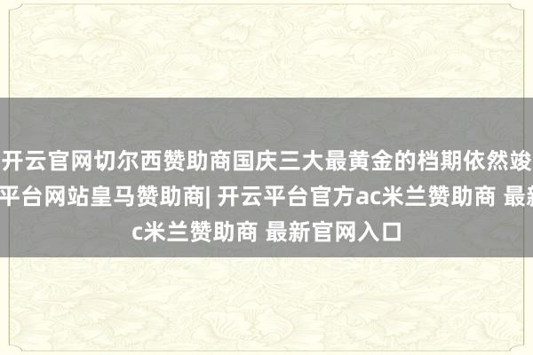 开云官网切尔西赞助商国庆三大最黄金的档期依然竣事了-开云平台网站皇马赞助商| 开云平台官方ac米兰赞助商 最新官网入口