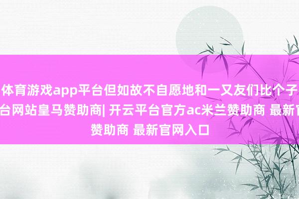 体育游戏app平台但如故不自愿地和一又友们比个子-开云平台网站皇马赞助商| 开云平台官方ac米兰赞助商 最新官网入口