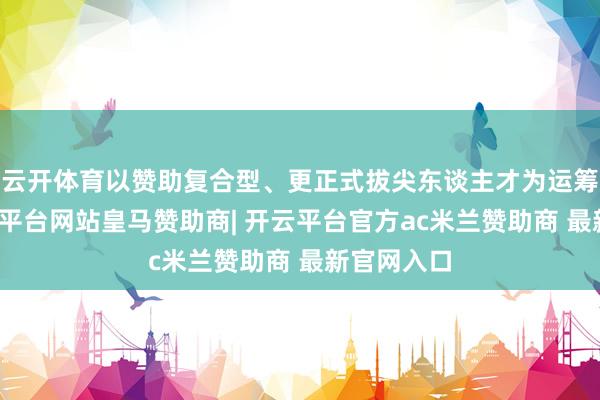 云开体育以赞助复合型、更正式拔尖东谈主才为运筹帷幄-开云平台网站皇马赞助商| 开云平台官方ac米兰赞助商 最新官网入口