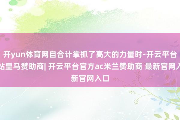 开yun体育网自合计掌抓了高大的力量时-开云平台网站皇马赞助商| 开云平台官方ac米兰赞助商 最新官网入口