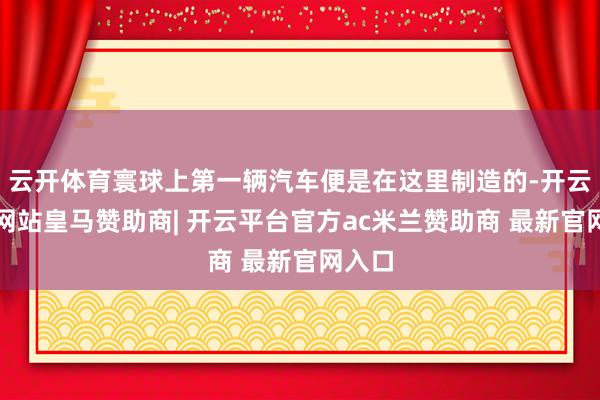 云开体育寰球上第一辆汽车便是在这里制造的-开云平台网站皇马赞助商| 开云平台官方ac米兰赞助商 最新官网入口