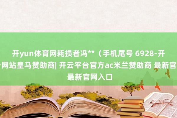 开yun体育网耗损者冯**（手机尾号 6928-开云平台网站皇马赞助商| 开云平台官方ac米兰赞助商 最新官网入口