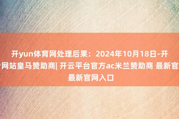 开yun体育网处理后果：2024年10月18日-开云平台网站皇马赞助商| 开云平台官方ac米兰赞助商 最新官网入口