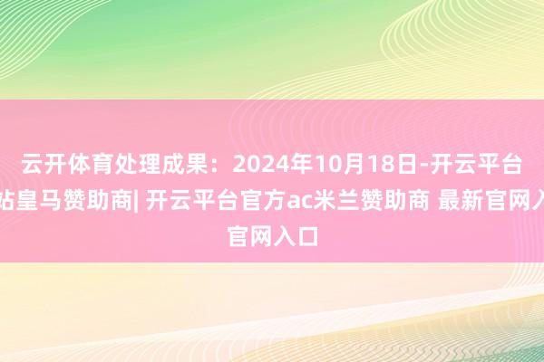 云开体育处理成果：2024年10月18日-开云平台网站皇马赞助商| 开云平台官方ac米兰赞助商 最新官网入口