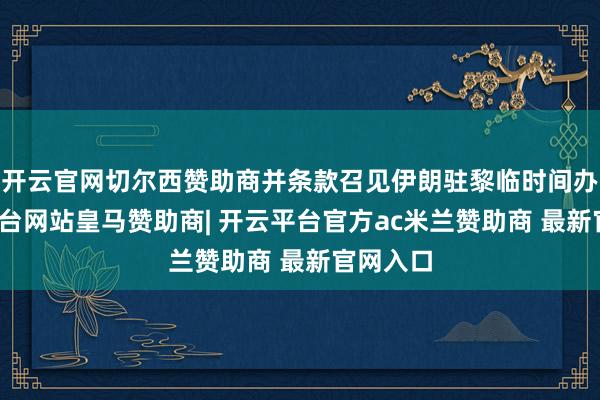 开云官网切尔西赞助商并条款召见伊朗驻黎临时间办-开云平台网站皇马赞助商| 开云平台官方ac米兰赞助商 最新官网入口