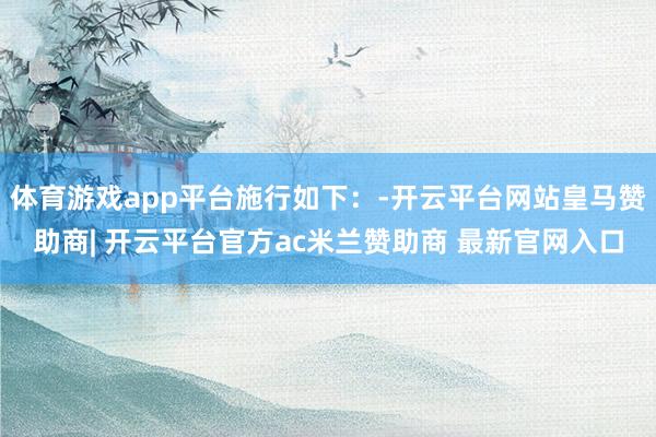 体育游戏app平台施行如下：-开云平台网站皇马赞助商| 开云平台官方ac米兰赞助商 最新官网入口